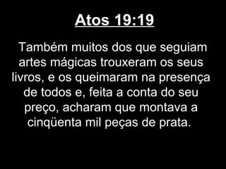 Atos 19:19
  Também muitos dos que seguiam
  artes mágicas trouxeram os seus
livros, e os queimaram na presença
   de todos e, feita a conta do seu
   preço, acharam que montava a
    cinqüenta mil peças de prata.
 