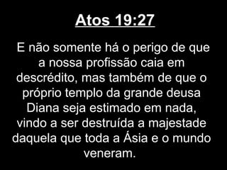 Atos 19:27
 E não somente há o perigo de que
     a nossa profissão caia em
 descrédito, mas também de que o
  próprio templo da grande deusa
   Diana seja estimado em nada,
 vindo a ser destruída a majestade
daquela que toda a Ásia e o mundo
             veneram.
 