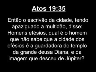 Atos 19:35
Então o escrivão da cidade, tendo
  apaziguado a multidão, disse:
Homens efésios, qual é o homem
 que não sabe que a cidade dos
efésios é a guardadora do templo
  da grande deusa Diana, e da
imagem que desceu de Júpiter?
 