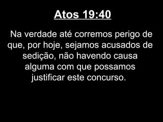 Atos 19:40
 Na verdade até corremos perigo de
que, por hoje, sejamos acusados de
   sedição, não havendo causa
    alguma com que possamos
      justificar este concurso.
 