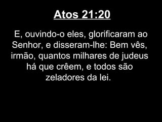 Atos 21:20
 E, ouvindo-o eles, glorificaram ao
Senhor, e disseram-lhe: Bem vês,
irmão, quantos milhares de judeus
    há que crêem, e todos são
         zeladores da lei.
 