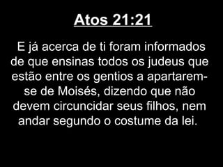 Atos 21:21
 E já acerca de ti foram informados
de que ensinas todos os judeus que
estão entre os gentios a apartarem-
  se de Moisés, dizendo que não
devem circuncidar seus filhos, nem
 andar segundo o costume da lei.
 
