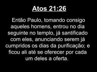 Atos 21:26
   Então Paulo, tomando consigo
   aqueles homens, entrou no dia
 seguinte no templo, já santificado
  com eles, anunciando serem já
cumpridos os dias da purificação; e
 ficou ali até se oferecer por cada
         um deles a oferta.
 