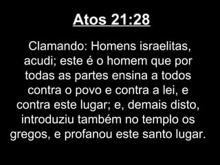 Atos 21:28
    Clamando: Homens israelitas,
   acudi; este é o homem que por
   todas as partes ensina a todos
    contra o povo e contra a lei, e
 contra este lugar; e, demais disto,
  introduziu também no templo os
gregos, e profanou este santo lugar.
 