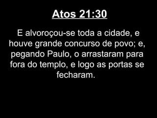 Atos 21:30
  E alvoroçou-se toda a cidade, e
houve grande concurso de povo; e,
pegando Paulo, o arrastaram para
fora do templo, e logo as portas se
            fecharam.
 