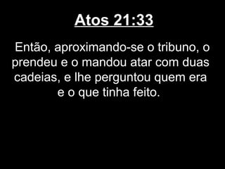 Atos 21:33
Então, aproximando-se o tribuno, o
prendeu e o mandou atar com duas
cadeias, e lhe perguntou quem era
       e o que tinha feito.
 