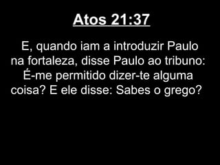Atos 21:37
  E, quando iam a introduzir Paulo
na fortaleza, disse Paulo ao tribuno:
  É-me permitido dizer-te alguma
coisa? E ele disse: Sabes o grego?
 