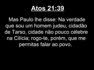 Atos 21:39
  Mas Paulo lhe disse: Na verdade
que sou um homem judeu, cidadão
de Tarso, cidade não pouco célebre
 na Cilícia; rogo-te, porém, que me
      permitas falar ao povo.
 