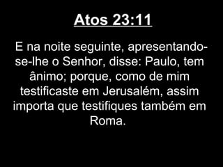 Atos 23:11
 E na noite seguinte, apresentando-
 se-lhe o Senhor, disse: Paulo, tem
    ânimo; porque, como de mim
  testificaste em Jerusalém, assim
importa que testifiques também em
                Roma.
 