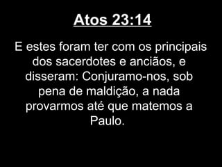Atos 23:14
E estes foram ter com os principais
   dos sacerdotes e anciãos, e
  disseram: Conjuramo-nos, sob
     pena de maldição, a nada
  provarmos até que matemos a
             Paulo.
 
