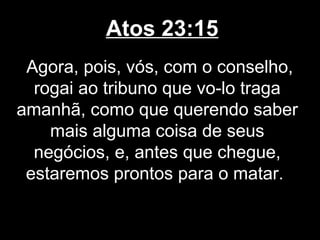 Atos 23:15
 Agora, pois, vós, com o conselho,
  rogai ao tribuno que vo-lo traga
amanhã, como que querendo saber
    mais alguma coisa de seus
  negócios, e, antes que chegue,
 estaremos prontos para o matar.
 