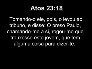 Atos 23:18
 Tomando-o ele, pois, o levou ao
 tribuno, e disse: O preso Paulo,
chamando-me a si, rogou-me que
  trouxesse este jovem, que tem
    alguma coisa para dizer-te.
 