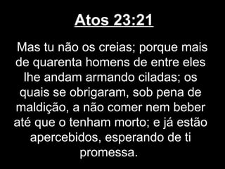 Atos 23:21
Mas tu não os creias; porque mais
de quarenta homens de entre eles
  lhe andam armando ciladas; os
 quais se obrigaram, sob pena de
maldição, a não comer nem beber
até que o tenham morto; e já estão
    apercebidos, esperando de ti
            promessa.
 