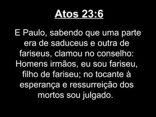Atos 23:6
E Paulo, sabendo que uma parte
   era de saduceus e outra de
 fariseus, clamou no conselho:
Homens irmãos, eu sou fariseu,
  filho de fariseu; no tocante à
 esperança e ressurreição dos
       mortos sou julgado.
 
