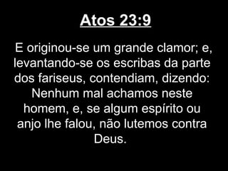 Atos 23:9
 E originou-se um grande clamor; e,
levantando-se os escribas da parte
dos fariseus, contendiam, dizendo:
    Nenhum mal achamos neste
  homem, e, se algum espírito ou
 anjo lhe falou, não lutemos contra
               Deus.
 