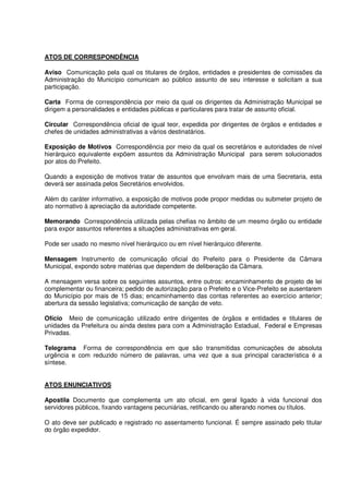 ATOS DE CORRESPONDÊNCIA
Aviso Comunicação pela qual os titulares de órgãos, entidades e presidentes de comissões da
Administração do Município comunicam ao público assunto de seu interesse e solicitam a sua
participação.
Carta Forma de correspondência por meio da qual os dirigentes da Administração Municipal se
dirigem a personalidades e entidades públicas e particulares para tratar de assunto oficial.
Circular Correspondência oficial de igual teor, expedida por dirigentes de órgãos e entidades e
chefes de unidades administrativas a vários destinatários.
Exposição de Motivos Correspondência por meio da qual os secretários e autoridades de nível
hierárquico equivalente expõem assuntos da Administração Municipal para serem solucionados
por atos do Prefeito.
Quando a exposição de motivos tratar de assuntos que envolvam mais de uma Secretaria, esta
deverá ser assinada pelos Secretários envolvidos.
Além do caráter informativo, a exposição de motivos pode propor medidas ou submeter projeto de
ato normativo à apreciação da autoridade competente.
Memorando Correspondência utilizada pelas chefias no âmbito de um mesmo órgão ou entidade
para expor assuntos referentes a situações administrativas em geral.
Pode ser usado no mesmo nível hierárquico ou em nível hierárquico diferente.
Mensagem Instrumento de comunicação oficial do Prefeito para o Presidente da Câmara
Municipal, expondo sobre matérias que dependem de deliberação da Câmara.
A mensagem versa sobre os seguintes assuntos, entre outros: encaminhamento de projeto de lei
complementar ou financeira; pedido de autorização para o Prefeito e o Vice-Prefeito se ausentarem
do Município por mais de 15 dias; encaminhamento das contas referentes ao exercício anterior;
abertura da sessão legislativa; comunicação de sanção de veto.
Ofício Meio de comunicação utilizado entre dirigentes de órgãos e entidades e titulares de
unidades da Prefeitura ou ainda destes para com a Administração Estadual, Federal e Empresas
Privadas.
Telegrama Forma de correspondência em que são transmitidas comunicações de absoluta
urgência e com reduzido número de palavras, uma vez que a sua principal característica é a
síntese.
ATOS ENUNCIATIVOS
Apostila Documento que complementa um ato oficial, em geral ligado à vida funcional dos
servidores públicos, fixando vantagens pecuniárias, retificando ou alterando nomes ou títulos.
O ato deve ser publicado e registrado no assentamento funcional. É sempre assinado pelo titular
do órgão expedidor.
 