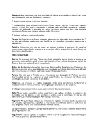 Despacho Nota escrita pela qual uma autoridade dá solução a um pedido ou encaminha a outra
autoridade pedido para que decida sobre o assunto.
O despacho pode ser interlocutório ou decisório:
O Interlocutório é breve e baseado em informações ou parecer, e consta do corpo do processo
(quando houver). Em geral é manuscrito e assinado pela autoridade competente, podendo,
contudo, ser elaborado e assinado por outros servidores desde que lhes seja delegada
competência. Nesse caso, inicia-se pela expressão: "De ordem".
O decisório defere ou indefere solicitações.
Parecer Manifestação de órgãos ou entidades sobre assuntos submetidos à sua consideração. É
um ato administrativo usado com mais freqüência por conselhos, comissões, assessorias e
equivalentes.
Relatório Documento em que se relata ao superior imediato a execução de trabalhos
concernentes a determinados serviços ou a um período relativo ao exercício de cargo, função ou
desempenho de atribuições.
ATOS NORMATIVOS
Decreto Ato emanado do Poder Público, com força obrigatória, que se destina a assegurar ou
promover a ordem política, social, jurídica e administrativa. É por meio de decretos que o chefe do
Governo determina a observância de regras legais.
Ordem de Serviço Ato pelo qual os titulares de Coordenações, Departamentos, Presidentes de
Comissões, além de outras autoridades de nível hierárquico equivalente, determinam providências
a serem cumpridas por unidades orgânicas e/ou servidores subordinados.
Portaria Ato pelo qual o Prefeito ou os Secretários (por delegação do Prefeito) expedem
determinações gerais ou especiais a seus subordinados; ou designam servidores para
substituições eventuais e execução de atividades.
Resolução Ato emanado de órgãos colegiados, tendo como característica fundamental o
estabelecimento de normas, diretrizes e orientações para a consecução dos objetivos.
É válida para assuntos normativos ou de reconhecimento de excepcionalidade.
Edital Ato de caráter obrigatório, emitido pelos titulares de órgãos e entidades e presidentes de
comissões, que se destina a fixar condições e prazos para a legitimação de ato ou fato
administrativo, a ser concretizado pela Administração Municipal.
Regimento Ato que indica a categoria e a finalidade dos órgãos e entidades, detalha sua estrutura
em unidades organizacionais, especifica as respectivas competências, define as atribuições de
seus dirigentes e indica seus relacionamentos interno e externo.
Os regimentos serão postos em vigor por decreto do Prefeito, referendado pelo titular da Secretaria
a que diga respeito o ato.
Regulamento Ato que explica a execução de uma lei ou provê situação ainda não disciplinada por
lei. Tem sua aprovação por decreto do Prefeito.
 