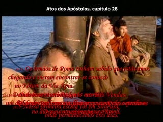 Atos dos Apóstolos, capítulo 28 28:12-  Nossa primeira escala foi em Siracusa,  onde permanecemos três dias.  28:13-  Dali rodeamos até Régio;  um dia depois um vento sul começou a soprar, e por isso,  no dia seguinte chegamos a Potéoli,  28:14-  onde encontramos alguns crentes!  Eles nos pediram que ficássemos com eles sete dias.  Depois navegamos para Roma.  28:15-  Os irmãos de Roma tinham sabido que estávamos chegando e vieram encontrar-se conosco  no Fórum da Via Ápia.  Outros se reuniram a nós nas Três Vendas.  Quando Paulo os viu, deu graças a Deus e sentiu-se animado.  