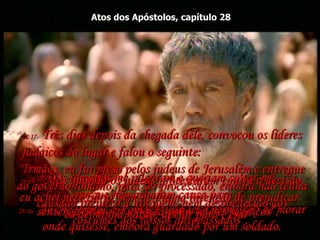 Atos dos Apóstolos, capítulo 28 28:16-  Ao chegarmos a Roma, Paulo teve permissão de morar onde quisesse, embora guardado por um soldado. 28:17-  Três dias depois da chegada dele, convocou os líderes judaicos do lugar e falou o seguinte:  "Irmãos, eu fui preso pelos judeus de Jerusalém e entregue ao governo romano, para ser processado, embora não tenha causado prejuízo a ninguém, nem desobedecido aos costumes dos nossos antepassados”.  28:18-  “Os romanos me julgaram e queriam soltar-me,  porque não acharam causa para a  sentença de morte exigida pelos líderes judaicos”.  28:19-  “Mas quando os judeus protestaram contra a decisão, eu achei necessário, sem nenhuma intenção de prejudicar  os de minha nação, apelar para César”.  
