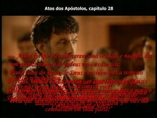 Atos dos Apóstolos, capítulo 28 28:20-  “Pedi a vocês a virem até aqui hoje, para que pudéssemos nos conhecer, e eu pudesse contar-lhes o motivo porque eu creio que o Messias já veio que estou preso com esta corrente".  28:21-  Eles responderam:  “Nós não temos ouvido nada contra você!  Não temos tido cartas da Judéia, nem informação  daqueles que chegam de Jerusalém”.  28:22-  “Mas queremos saber o que você crê, porque a única coisa que sabemos a respeito destes cristãos é que eles são combatidos em toda parte!”  28:23-  Assim foi que eles marcaram uma ocasião, e naquele dia um grande número de judeus veio a casa dele.  Paulo falou do Reino de Deus e ensinou-lhes a respeito  de Jesus, usando as Escrituras - os cinco livros de Moisés  e os livros da profecia.  Ele começou a conferência de manhã,  e prosseguiu até à noite!  28:24-  Alguns creram, e outros, não.  
