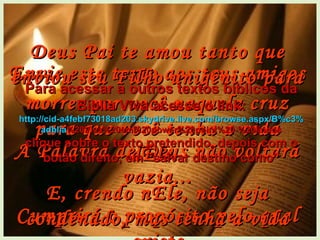 Envie este texto aos teus amigos A Palavra de Deus não voltará vazia... Cumprirá o propósito pelo qual existe Deus Pai te amou tanto que enviou seu Filho unigênito para morrer por você naquela cruz para que você tenha a vida dEle.  E, crendo nEle, não seja condenado, mas tenha a vida eterna. Para acessar a outros textos bíblicos da Bíblia Viva acesse o link: http :// cid -a4febf73018ad203. skydrive . live .com/ browse . aspx /B%c3% adblia %20Viva%20em%20power%20point%20-%20lindos clique sobre o texto pretendido, depois com o botão direito, em “salvar destino como” 