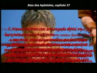 Atos dos Apóstolos, capítulo 27 27:1-   Resolvido assim que partiríamos em nossa viagem  de navio a Roma;  de modo que Paulo e diversos outros presos foram postos debaixo da guarda de um oficial chamado Júlio,  membro da guarda imperial.  27:2-   Partimos num barco com destino à Grécia o qual deveria fazer diversas escalas ao longo da  costa turca. Devo acrescentar que Aristarco,  um grego de Tessalônica, estava conosco.  27:3-   No outro dia, quando chegamos a Sidom,  Júlio foi muito bondoso com Paulo e permitiu que  ele descesse em terra para visitar amigos e receber os cuidados deles.  27:4-   Dali embarcamos e encontramos ventos contrários,  que tornavam difícil conservar o navio na rota,  de modo que navegamos ao norte de Chipre,  entre a ilha e a terra firme,  27:5-   e passamos ao longo da costa das províncias da Cilícia  e da Panfilia, chegando a Mirra, na província de Lícia.  27:6-   Ali o nosso oficial achou um navio egípcio que vinha de Alexandria e se destinava à Itália, e nos fez embarcar.  27:7e8-   Tivemos diversos dias de navegação difícil, e por fim nos aproximamos de Cnido, porém os ventos haviam ficado muito fortes, de modo que atravessamos para Creta, passando o porto de Salmona.  Lutamos sem resultado contra o vento e com grande dificuldade navegamos devagar ao longo da costa sul,  até que chegamos a Bons Portos, perto da cidade de Laséia. 27:9-   Ali passamos diversos dias.  O tempo estava ficando perigoso para viagens longas naquela época, porque o ano já estava muito adiantado,  e Paulo falou aos oficiais do navio a respeito disto.  27:10-   "Senhores", disse ele, "eu acho que vamos ter dificuldades pela frente se prosseguirmos -  talvez naufrágio, perda da carga, prejuízos e morte".  27:11-   Mas os oficiais responsáveis pelos presos deram  mais ouvidos ao capitão e ao proprietário do navio,  do que a Paulo.  27:12-   E já que Bons Portos era uma enseada aberta um  - lugar ruim para passar o inverno –  a maioria da tripulação aconselhou que deveríamos tentar avançar até à costa de Fenice,  a fim de passarmos o inverno ali;  Fenice era uma boa enseada, com abertura apenas  para o noroeste e o sudoeste.  27:13-   Nesse momento um vento leve começou a soprar do sul, e pareceu um dia perfeito para a viagem;  então eles levantaram âncora e navegaram costeando bem perto da praia de Creta.  