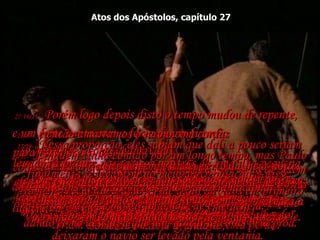 Atos dos Apóstolos, capítulo 27 27:14e15-   Porém logo depois disto o tempo mudou de repente,  e um forte vento com a força de um furacão  (o "nordeste", como chamavam)  colheu o navio e o empurrou para o mar.  Eles tentaram a princípio virar a proa para a praia,  mas não puderam, de modo que desistiram e  deixaram o navio ser levado pela ventania.  27:16-   Finalmente navegamos por trás de uma ilha pequena chamada Clauda, onde com grande dificuldade levantamos para bordo o bote salva-vidas que viajava rebocado,  27:17-   e então amarramos o navio com cordas  para fortalecer o casco.  Os marinheiros estavam com medo de serem arrastados para as areias movediças da costa africana,  de modo que baixaram as velas superiores  e se deixaram levar pelo vento.  27:18-   No outro dia, como as ondas se tornaram ainda maiores, a tripulação começou a jogar a carga ao mar.  27:19-   No dia seguinte eles jogaram fora o equipamento  e qualquer outra coisa em que puderam pôr as mãos.  27:20-   A terrível tempestade rugiu sem diminuir nada durante muitos dias, não nos deixando ver o sol nem estrelas, até que finalmente toda a esperança acabou.  27:21-   Ninguém tinha comido por um longo tempo, mas Paulo finalmente se levantou no meio da tripulação, e disse: 'Homens, vocês deveriam ter-me dado ouvidos em primeiro lugar e não ter deixado Bons Portos  - teriam evitado todo este prejuízo e esta perda!’  27:22-   ‘Mas tenham ânimo!  Nenhum de nós perderá a vida;  somente o navio afundará’,  27:23-   ‘‘porque esta noite um anjo de Deus  (a quem eu pertenço e a quem sirvo)  se pôs de pé ao meu lado’,  27:24-   ‘e disse: ‘Não tenha medo, Paulo  - porque você sem falta será julgado diante de César!  E o que é mais: Deus concedeu o seu pedido e salvará a vida de todos os que navegam com você’ ’.  27:25-   ‘Portanto, tenham coragem!  Pois eu creio em Deus!  Será exatamente como Ele disse!’  27:26-   ‘Mas iremos naufragar numa ilha’.  27:27-   Na 14ª noite de tempestade, perto da meia-noite, enquanto éramos jogados de um lado para o outro no Mar Adriático, os marinheiros desconfiaram  que a terra estava próxima.  27:28-  Fizeram uma sondagem, e acharam 40 metros de água. Um pouco adiante, fizeram nova  sondagem e acharam só 30 metros.  27:29-   Nessa proporção, eles sabiam que dali a pouco seriam levados à praia;  e com medo de que houvesse rochedos ao longo da costa, lançaram quatro âncoras pela popa e oravam  pela luz do dia.  27:30-   Alguns dos marinheiros planejaram abandonar  o navio, e baixaram o bote de emergência,  dando como desculpa que iam lançar âncoras pela proa.  27:31-   Mas Paulo disse aos soldados e ao oficial comandante:  "Vocês vão todos morrer, se não ficarem todos a bordo".  27:32-  Então os soldados cortaram as cordas  e deixaram o bote cair.  27:33-  Quando a escuridão deu lugar à primeira luz da manhã, Paulo pedia que todos comessem.  "Vocês não têm comido nada há duas semanas", dizia ele.  