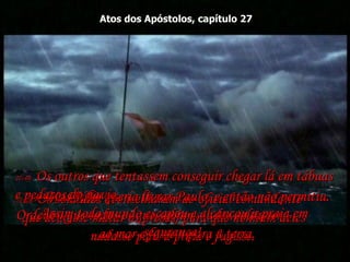 Atos dos Apóstolos, capítulo 27 27:42-  Os soldados aconselharam ao oficial comandante  que deixasse matar os presos, para que nenhum deles  nadasse para a praia e fugisse.  27:43-  Mas Júlio queria livrar Paulo, e então não permitiu. Ordenou que todos os que sabiam nadar saltassem  ao mar e fossem para a terra.  27:44-  Os outros que tentassem conseguir chegar lá em tábuas e pedaços do navio.  Assim todo mundo escapou e alcançou a praia em segurança!  