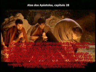 Atos dos Apóstolos, capítulo 28 28:1e2-  Chegando todos com vida, logo soubemos que estávamos na ilha de Malta.  O povo da ilha foi muito bondoso conosco,  e fez uma fogueira na praia para nos aquecer do frio,  e ainda nos agasalharam contra a chuva.  28:3-  Enquanto Paulo estava juntando uma braçada de gravetos para pôr no fogo, uma cobra  venenosa, que fugia do calor, prendeu-se na mão dele!  28:4-  O povo da ilha viu a cobra pendurada na mão de Paulo e diziam uns aos outros:  "Sem dúvida ele é um assassino!  Embora escapasse do mar,  a Justiça não deixará que ele viva!",  28:5-  Mas Paulo sacudiu a cobra no fogo  e não sofreu nada de mal.  28:6-  O povo esperava que ele começasse a inchar ou caísse morto de repente;  mas depois que esperaram muito tempo e não aconteceu nada, mudaram de opinião e concluíram  que ele era um deus. 28:7-  Perto da praia onde descemos havia uma fazenda de propriedade de Públio, governador da ilha.  Ele nos recebeu com educação e nos deu comida  durante três dias.  28:8-  Aconteceu que o pai de Públio estava doente  de febre e disenteria.  Paulo entrou e orou por ele,  pôs as mãos sobre sua cabeça, e ele foi curado!  28:9-  Então todos os outros doentes da ilha sabendo do milagre, vieram e foram curados.  28:10-  Como resultado ganhamos muitos presentes,  e quando chegou o tempo de partirmos, o povo pôs a bordo toda espécie de coisas que precisávamos para a viagem.  28:11-  Passaram-se três meses depois do naufrágio,  antes de nos fazermos ao mar novamente,  e desta vez fomos no "Irmãos Gêmeos", um navio que vinha de Alexandria, e tinha passado o inverno na ilha. 
