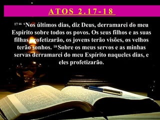 17 “ ‘Nos últimos dias, diz Deus, derramarei do meu
Espírito sobre todos os povos. Os seus filhos e as suas
filhas profetizarão, os jovens terão visões, os velhos
terão sonhos. 18 Sobre os meus servos e as minhas
servas derramarei do meu Espírito naqueles dias, e
eles profetizarão.
ATOS 2 . 1 7 - 1 8
 