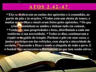 42 Eles se dedicavam ao ensino dos apóstolos e à comunhão, ao
partir do pão e às orações. 43 Todos estavam cheios de temor, e
muitas maravilhas e sinais eram feitos pelos apóstolos. 44 Os que
criam mantinham-se unidos e tinham tudo em comum.
45 Vendendo suas propriedades e bens, distribuíam a cada um
conforme a sua necessidade. 46 Todos os dias, continuavam a
reunir-se no pátio do templo. Partiam o pão em suas casas, e
juntos participavam das refeições, com alegria e sinceridade de
coração, 47 louvando a Deus e tendo a simpatia de todo o povo. E
o Senhor lhes acrescentava diariamente os que iam sendo salvos.
ATOS 2 . 4 2 - 4 7
 