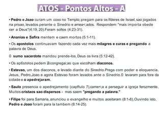 • Pedro e Joao curam um coxo no Templo; pregam para os Ifderes de Israel, sao jogados
na prisao, levados perante o Sinedrio e amea<;ados. Respondem: "mais importa obede
cer a Deus"(4:19, 20).Foram soltos (4:23-31).
• Ananias e Safira mentem e caem mortos (5:1-11).
• Os apostolos continuavam fazendo cada vez mais milagres e curas e pregando a
palavra de Deus.
0 sumo sacerdote mandou prende-los, Deus os livra (5:12-42).
• Os ap6stolos pedem acongregai;ao que escolham diaconos.
• Estevao, um dos diaconos, e levado diante do Sinedrio.Prega com poder e eloquencia.
Jesus, Pedro,Joao e agora Estevao foram levados ante o Sinedrio.0 levaram para fora da
cidade e o apedrejaram.
• Saulo presencia o apedrejamento (capftulo 7),come<;a a perseguir a igreja ferozmente.
Muitos cristaos sao dispersos - mas saem "pregando a palavra."
• Filipe foi para Samaria, anunciou o evangelho e muitos aceitaram (8:1-8).Ouvindo isto,
Pedro e Joao foram para la tambem (8:14-25).
 