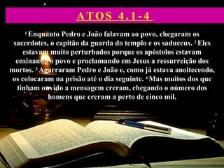 1 Enquanto Pedro e João falavam ao povo, chegaram os
sacerdotes, o capitão da guarda do templo e os saduceus. 2 Eles
estavam muito perturbados porque os apóstolos estavam
ensinando o povo e proclamando em Jesus a ressurreição dos
mortos. 3 Agarraram Pedro e João e, como já estava anoitecendo,
os colocaram na prisão até o dia seguinte. 4 Mas muitos dos que
tinham ouvido a mensagem creram, chegando o número dos
homens que creram a perto de cinco mil.
ATOS 4 . 1 - 4
 