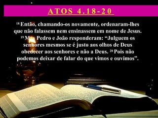 18 Então, chamando-os novamente, ordenaram-lhes
que não falassem nem ensinassem em nome de Jesus.
19 Mas Pedro e João responderam: “Julguem os
senhores mesmos se é justo aos olhos de Deus
obedecer aos senhores e não a Deus. 20 Pois não
podemos deixar de falar do que vimos e ouvimos”.
ATOS 4 . 1 8 - 2 0
 