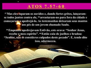 57 Mas eles taparam os ouvidos e, dando fortes gritos, lançaram-
se todos juntos contra ele, 58 arrastaram-no para fora da cidade e
começaram a apedrejá-lo. As testemunhas deixaram seus mantos
aos pés de um jovem chamado Saulo.
59 Enquanto apedrejavam Estêvão, este orava: “Senhor Jesus,
recebe o meu espírito”. 60 Então caiu de joelhos e bradou:
“Senhor, não os consideres culpados deste pecado”. E, tendo dito
isso, adormeceu.
ATOS 7 . 5 7 - 6 0
 