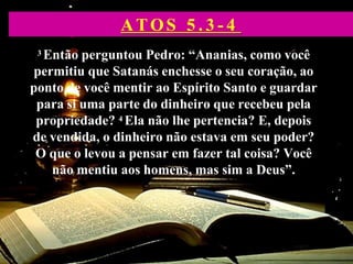 3 Então perguntou Pedro: “Ananias, como você
permitiu que Satanás enchesse o seu coração, ao
ponto de você mentir ao Espírito Santo e guardar
para si uma parte do dinheiro que recebeu pela
propriedade? 4 Ela não lhe pertencia? E, depois
de vendida, o dinheiro não estava em seu poder?
O que o levou a pensar em fazer tal coisa? Você
não mentiu aos homens, mas sim a Deus”.
ATOS 5 . 3 - 4
 