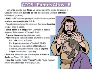 • Um anjo manda que Filipe va para o caminho entre Jerusalem e
Gaza;encontra um eunuco etiope que aceita a Cristo;e batizado
ali mesmo (8:26-40).
• Saulo ia aDamasco perseguir mais cristaos quando
acabou se convertendo (9:4,5).
• Ficou temporariamente cego; em Damasco Ananias
ora por ele e o batiza.
• Saulo come a a pregar em Damasco e depois
regressa aJerusalem e Tarso (9:6-30).
• A igreja ia crescendo cada vez mais.
• Pedro foi para varias cidades anunciar a Cristo:
Em Lida,curou a Eneias.
Em Jope, ressuscitou a Tabita (9:31-43).
Vai e prega o evangelho a Cornelio em
Cesareia.Enquanto falava, "caiu o Espirito
Santo sobre todos..." (10:44).
• Barnabe e enviado para Antioquia e busca a
Saulo em Tarso (11:19-26).
• Herodes manda matar Tiago.Prende Pedro mas um
anjo o solta.Herodes morre (12:1-23).
 