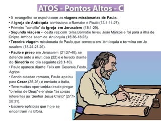• 0 evangelho se espalha com as viagens missionarias de Paulo.
• A igreja de Antioquia comissiona a Barnabe e Paulo (13:1-14:27).
• Primeiro "concflio" da lgreja em Jerusalem (15:1-29).
• Segunda viagem - desta vez com Silas.Barnabe levou Joao Marcos e foi para a ilha de
Chipre.Ambos saem de Antioquia (15:36-18:23).
• Terceira viagem missionaria de Paulo,que comec;:a em Antioquia e termina em Je
rusalem (18:24-21:26).
• Paulo e preso em Jerusalem (21:27-40), se
defende ante a multidao (22) e e levado diante
do Sinedrio no dia seguinte (23:1-10).
• Paulo aparece diante Felix em Cesareia,Festo,
Agripa.
• Sendo cidadao romano, Paulo apelou
para Cesar (25-26);e enviado a Italia.
• Teve muitas oportunidades de pregar
"o reino de Deus" e ensinar "as coisas
referentes ao Senhor Jesus Cristo" (27:1-
28:31).
• Escreve epfstolas que hoje se
encontram na Bfblia.
 