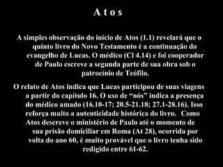 A t o s
A simples observação do início de Atos (1.1) revelará que o
quinto livro do Novo Testamento é a continuação do
evangelho de Lucas. O médico (Cl 4.14) e foi cooperador
de Paulo escreve a segunda parte de sua obra sob o
patrocínio de Teófilo.
O relato de Atos indica que Lucas participou de suas viagens
a partir do capítulo 16. O uso de “nós” indica a presença
do médico amado (16.10-17; 20.5-21.18; 27.1-28.16). Isso
reforça muito a autenticidade histórica do livro. Como
Atos descreve o ministério de Paulo até o momento de
sua prisão domiciliar em Roma (At 28), ocorrida por
volta do ano 60, é muito provável que o livro tenha sido
redigido entre 61-62.
 