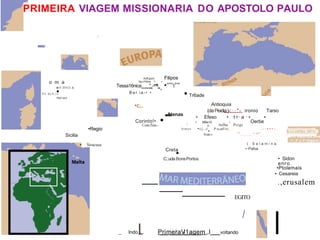 PRIMEIRA VIAGEM MISSIONARIA DO APOSTOLO PAULO
I
-
o m a
err.ttnct.s
P n doA,i•
o
PuV-oU•
•Regio
Sicilia
• Siracusa
Anfl.polis Filipos
Apo16ma '. • ,
Tessa16nica
----
"'
--
""
'-
-. •"'''t''"
B e r i a -• •
•c,.
Atenas
.-
Corinto!•
Cenc:l'eia.-
• Tr6ade
Antioquia
(daPisidia:)-: · · " - ironio Tarso
• Efeso • t r· a
· · • •
• MBe10 . Oerbe
Atillia Perge
0
/
htmos •cj.,t
•
P ta,aeliri,. .. - - • • • - . . ,
... _.. &.I.Lldlflja_M!:t:;
Rode-s ............" ,,
( . S a l a m i n a
•·Pafos
Creta
•
C:.uda BonsPortos
_ lndoI
.... P
_
r
_
i
_
m
_
e
_
i
r
_
a
_
V
i
_
1
_
a
_
g
_
e
_
m ,I voltando
• Sidon
enro
•Ptolemais
• Cesareia
.,erusalem
EGITO
I
 