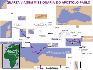 QUARTA VIAGEM MISSIONARIA DO APOSTOLO PAULO
I
-
o m a
1:"'.tt nct.s
P n d o A , i o '
PuV-oU•
Anfl.polis Filipos
Apo16ma '. • ,
Tessa16nica
----
"
'
--
""
'-
-. •"'''t''"
B e r i a - • •
• Regio
Sicilia f
• Siracusa
a
•c,.
Atenas
.-
Corinto!•
Cenc:l'eia.-
• Tr6ade
Antioquia
(da Pisidia) •
. .
• lconio
•
• Efeso
• M1leto
Listra• •
Atalia• •Perge Oerbe
/
htmos cj.,t0 Ptita,a
- l   ! r l , 1
....
,
C
..
r
.
e
.t
.a
..
u d a Bons Portos
Tarso
• Sidon
/enro
_• Ptolemais
• Cesareia
.,erusalem
EGITO
_ lndoI - Quarta Viagem I....Voltando
I
 