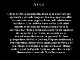 A t o s
O livro de Atos é empolgante. Trata-se de um relato que
apresenta o início da igreja cristã e sua expansão. Além
de apresentar uma pequena história do cristianismo
incipiente, Atos também é uma defesa da fé cristã
perante as autoridades romanas numa época de
perseguição. O livro é organizado em torno da expansão
do evangelho a partir dos judeus, indo até os
samaritanos e finalmente, os gentios (1.8). Seus
protagonistas são Pedro (judeus), Filipe (samaritanos) e
Paulo (gentios). Apesar dessa organização literária e de
seu enfoque estratégico e geográfico, Lucas valoriza
muito o papel do Espírito Santo em Atos. Talvez seja o
livro mais fascinante do Novo Testamento.
 