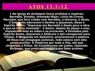 1 Na igreja de Antioquia havia profetas e mestres:
Barnabé, Simeão, chamado Níger, Lúcio de Cirene,
Manaém, que fora criado com Herodes, o tetrarca, e Saulo.
2 Enquanto adoravam o Senhor e jejuavam, disse o
Espírito Santo: “Separem-me Barnabé e Saulo para a obra
a que os tenho chamado”. 3 Assim, depois de jejuar e orar,
impuseram-lhes as mãos e os enviaram. 4 Enviados pelo
Espírito Santo, desceram a Selêucia e dali navegaram para
Chipre. 5 Chegando em Salamina, proclamaram a palavra
de Deus nas sinagogas judaicas. João estava com eles
como auxiliar. 6 Viajaram por toda a ilha, até que
chegaram a Pafos. Ali encontraram um judeu, chamado
Barjesus, que praticava magia e era falso profeta.
ATOS 1 3 . 1 - 1 2
 