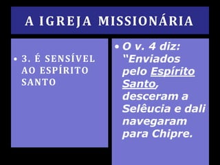 A IGREJA MISSIONÁRIA
• 3. É SENSÍVEL
AO ESPÍRITO
SANTO
• O v. 4 diz:
“Enviados
pelo Espírito
Santo,
desceram a
Selêucia e dali
navegaram
para Chipre.
 