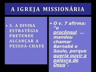 A IGREJA MISSIONÁRIA
• 5. A DIVINA
ESTRATÉGIA
PRETENDE
ALCANÇAR A
PESSOA-CHAVE
• O v. 7 afirma:
“o
procônsul ...
mandou
chamar
Barnabé e
Saulo, porque
queria ouvir a
palavra de
Deus”.
 