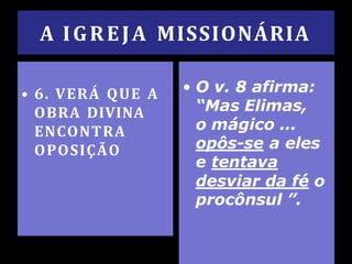 A IGREJA MISSIONÁRIA
• 6. VERÁ QUE A
OBRA DIVINA
ENCONTRA
OPOSIÇÃO
• O v. 8 afirma:
“Mas Elimas,
o mágico ...
opôs-se a eles
e tentava
desviar da fé o
procônsul ”.
 
