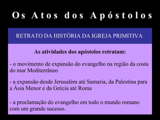 RETRATO DA HISTÓRIA DA IGREJA PRIMITIVA
As atividades dos apóstolos retratam:
- o movimento de expansão do evangelho na região da costa
do mar Mediterrâneo
- a expansão desde Jerusalém até Samaria, da Palestina para
a Ásia Menor e da Grécia até Roma
- a proclamação do evangelho em todo o mundo romano
com um grande sucesso.
O s A t o s d o s A p ó s t o l o s
 