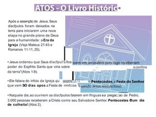 •
Após a assenção de Jesus,Seus
discfpulos foram deixados na
terra para iniciarem uma nova
etapa no grande piano de Deus
para a humanidade: a Era da
lgreja (Veja Mateus 21:43 e
Romanos 11:11, 25).
• Jesus ordenou que Seus discfpulfs fica
poder do Espfrito Santo que viria sobre
111
1:i .:::::; s confins
da terra"(Atos 1:8).
e
• Ele falava do infcio da lgreja,qu ocorni<X,Q
que vem SO dias apos a Festa de nmfcias q
• Naquele dia,ao ouvirem os discfpulos falarem em lfnguas ea pregac;:ao de Pedro,
3,000 pessoas receberam a Cristo como seu Salvadore Senhor.Pentecostes eum dia
de colheita! (Atos 2).
 