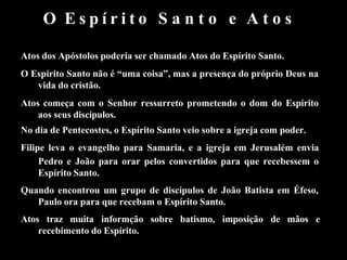 O E s p í r i t o S a n t o e A t o s
Atos dos Apóstolos poderia ser chamado Atos do Espírito Santo.
O Espírito Santo não é “uma coisa”, mas a presença do próprio Deus na
vida do cristão.
Atos começa com o Senhor ressurreto prometendo o dom do Espírito
aos seus discípulos.
No dia de Pentecostes, o Espírito Santo veio sobre a igreja com poder.
Filipe leva o evangelho para Samaria, e a igreja em Jerusalém envia
Pedro e João para orar pelos convertidos para que recebessem o
Espírito Santo.
Quando encontrou um grupo de discípulos de João Batista em Éfeso,
Paulo ora para que recebam o Espírito Santo.
Atos traz muita informção sobre batismo, imposição de mãos e
recebimento do Espírito.
 