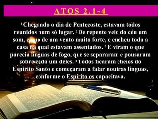 1 Chegando o dia de Pentecoste, estavam todos
reunidos num só lugar. 2 De repente veio do céu um
som, como de um vento muito forte, e encheu toda a
casa na qual estavam assentados. 3 E viram o que
parecia línguas de fogo, que se separaram e pousaram
sobre cada um deles. 4 Todos ficaram cheios do
Espírito Santo e começaram a falar noutras línguas,
conforme o Espírito os capacitava.
ATOS 2 . 1 - 4
 